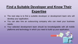 Find a Suitable Developer and Know Their
Expertise
● The next step is to find a suitable developer or development team who will
develop your application.
● You can also hire an outsourcing company who can meet your business
needs.
● Your selected development team should be knowledgeable with all mobile
platforms and technology in which you need to build up your application.
 