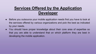Services Offered by the Application
Developer
● Before you outsource your mobile application needs first you have to look at
the services offered by various organizations and pick the best as indicated
by your needs.
● You should have proper knowledge about their core area of expertise so
that you are able to understand that on which platform they are best in
developing the mobile application.
 