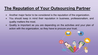 The Reputation of Your Outsourcing Partner
● Another major factor to be considered is the reputation of the organization.
● You should keep in mind their reputation in business, professionalism, and
quality matters the most.
● Quality is important as you are depending on the activities and your plan of
action with the organization, so they have to procure your trust.
 