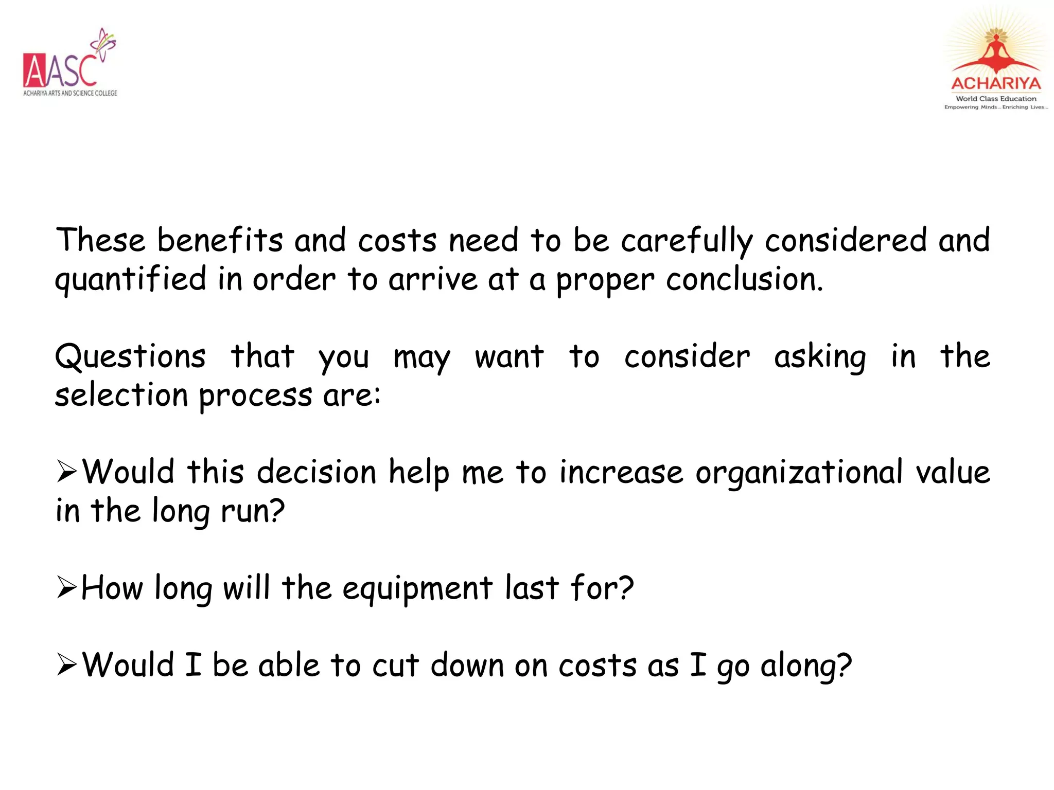These benefits and costs need to be carefully considered and
quantified in order to arrive at a proper conclusion.
Questions that you may want to consider asking in the
selection process are:
Would this decision help me to increase organizational value
in the long run?
How long will the equipment last for?
Would I be able to cut down on costs as I go along?
 