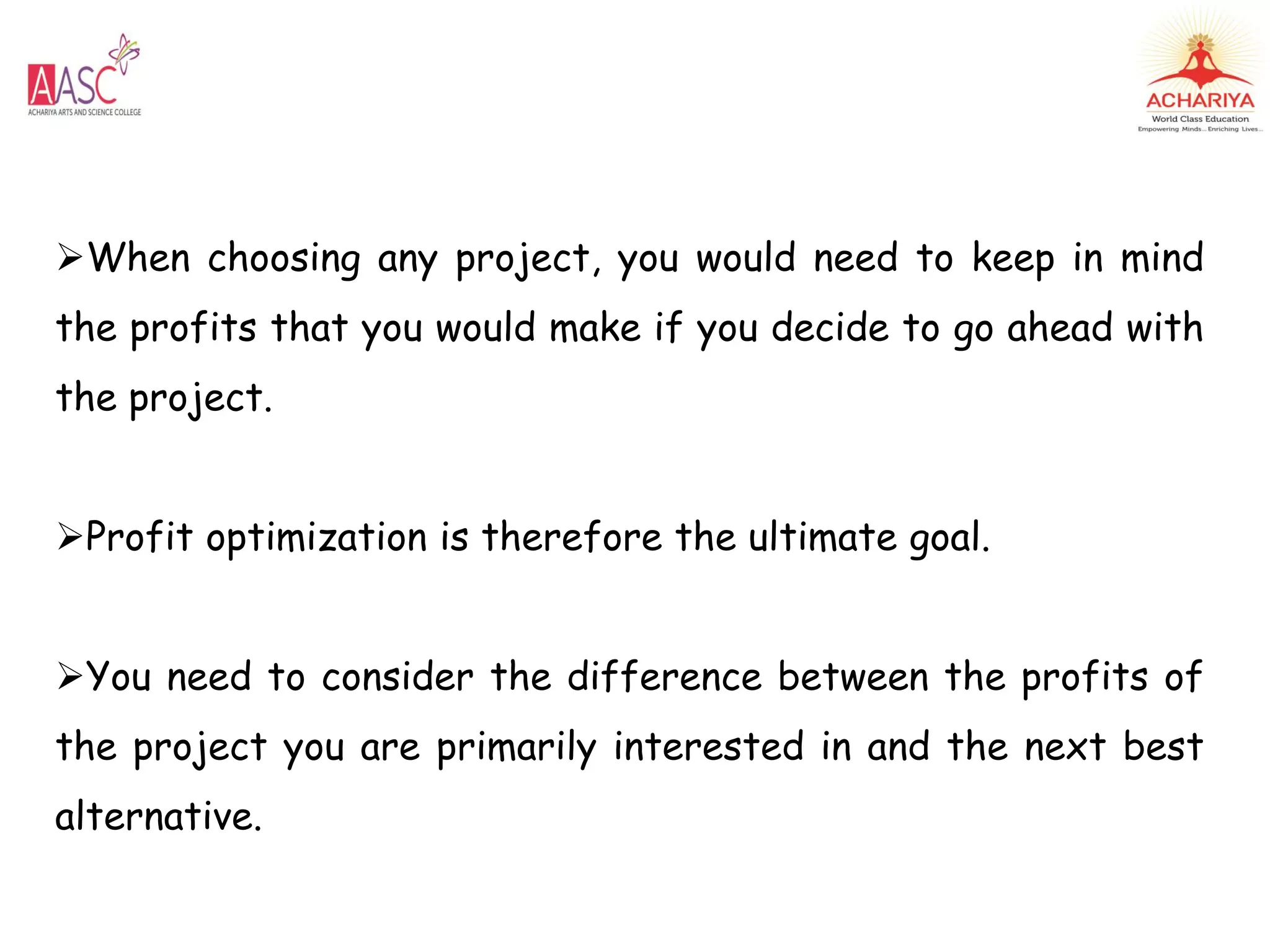 When choosing any project, you would need to keep in mind
the profits that you would make if you decide to go ahead with
the project.
Profit optimization is therefore the ultimate goal.
You need to consider the difference between the profits of
the project you are primarily interested in and the next best
alternative.
 