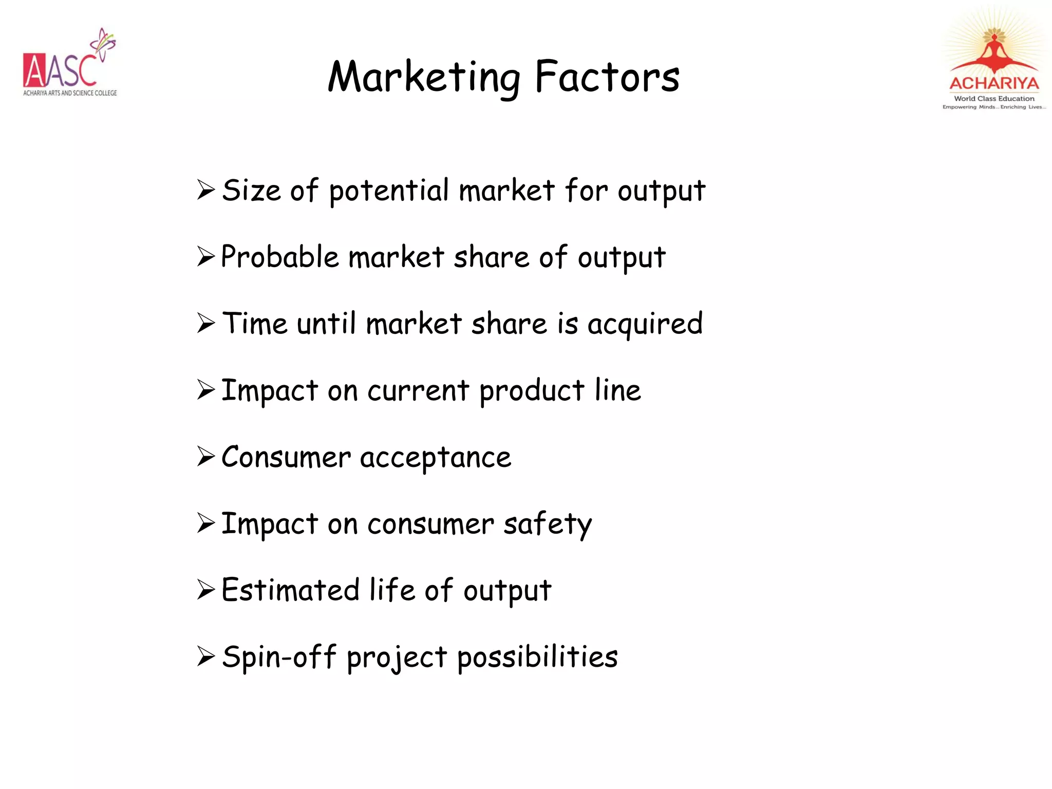 Marketing Factors
Size of potential market for output
Probable market share of output
Time until market share is acquired
Impact on current product line
Consumer acceptance
Impact on consumer safety
Estimated life of output
Spin-off project possibilities
 