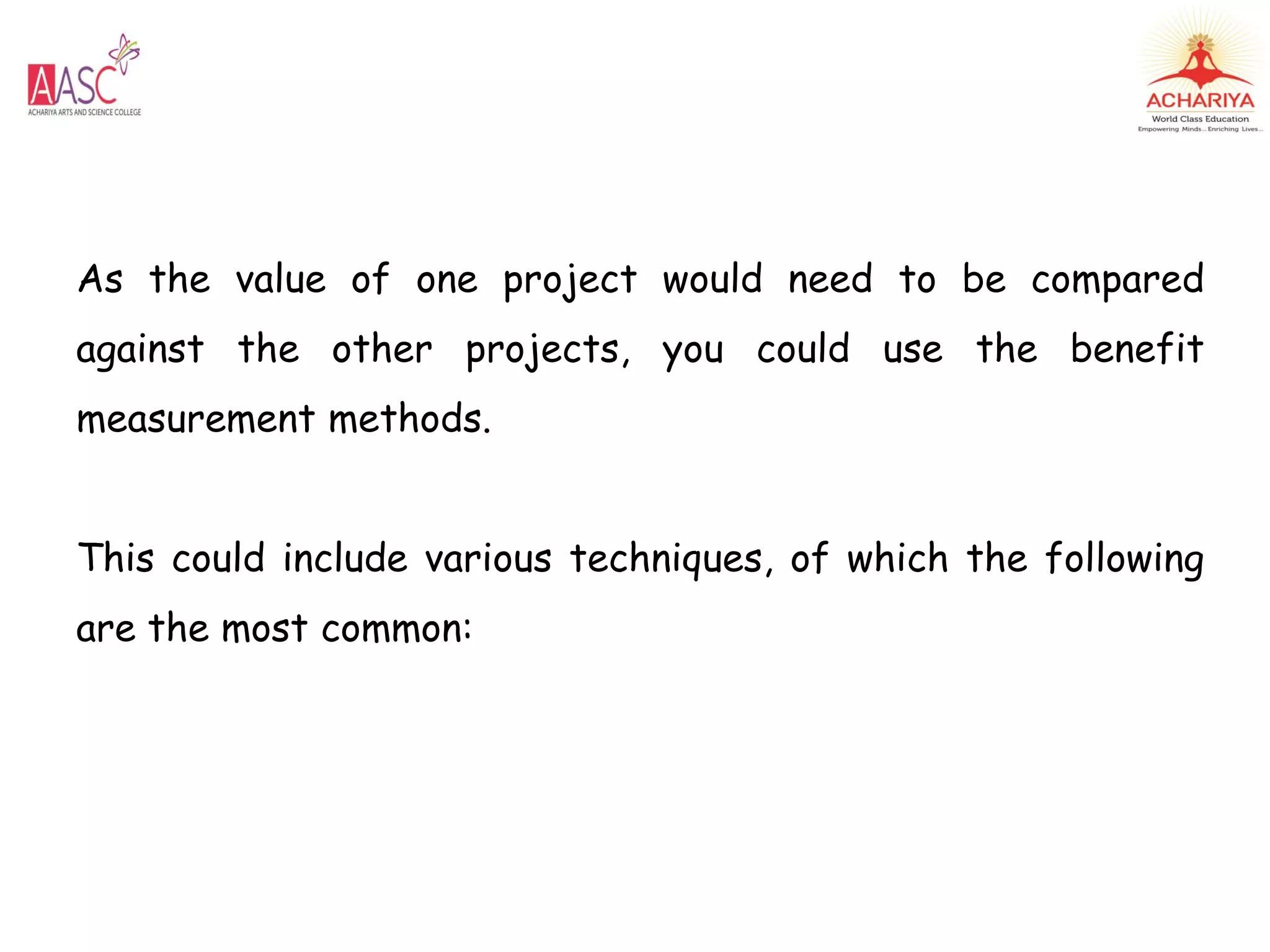 As the value of one project would need to be compared
against the other projects, you could use the benefit
measurement methods.
This could include various techniques, of which the following
are the most common:
 