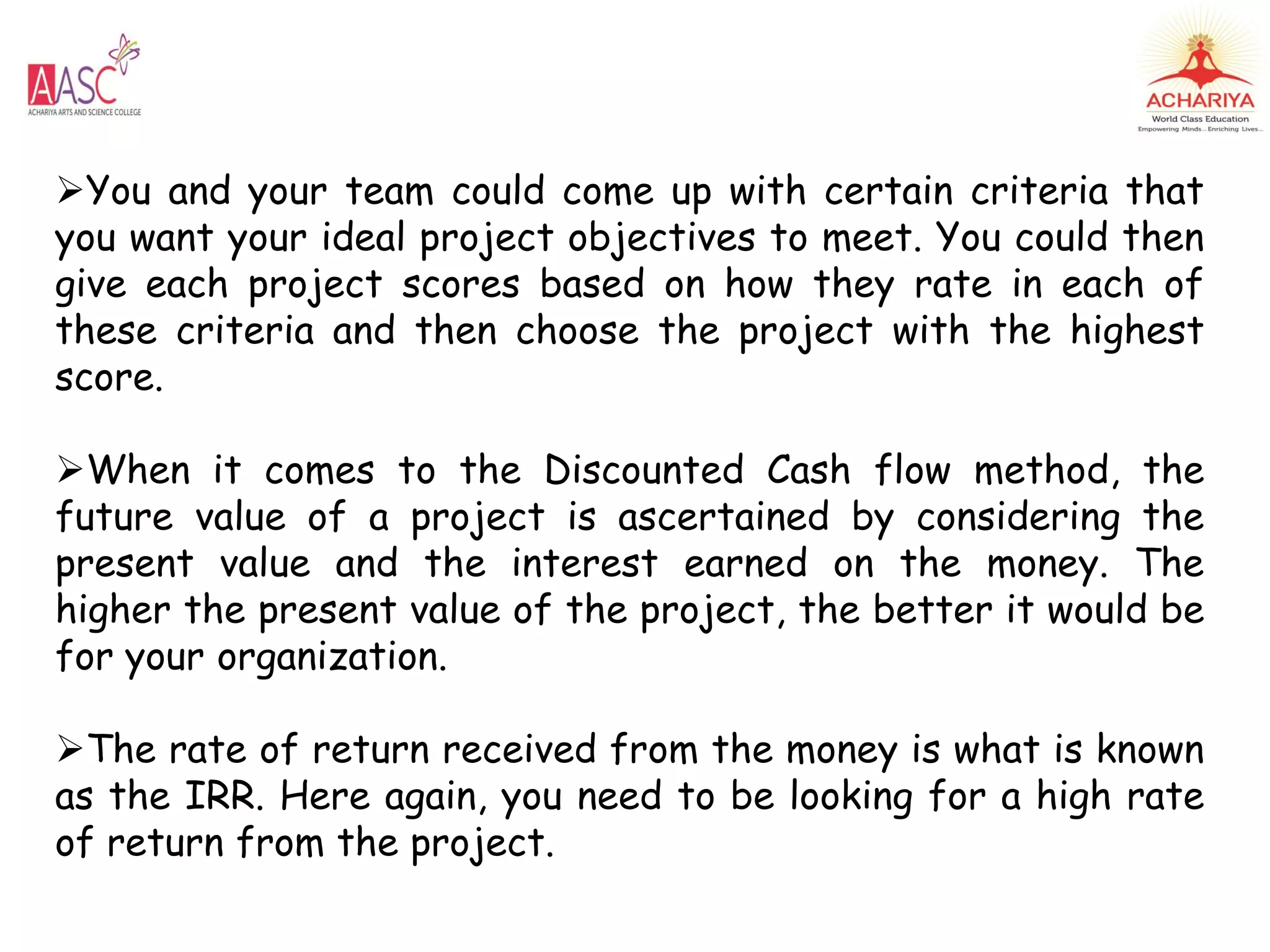 You and your team could come up with certain criteria that
you want your ideal project objectives to meet. You could then
give each project scores based on how they rate in each of
these criteria and then choose the project with the highest
score.
When it comes to the Discounted Cash flow method, the
future value of a project is ascertained by considering the
present value and the interest earned on the money. The
higher the present value of the project, the better it would be
for your organization.
The rate of return received from the money is what is known
as the IRR. Here again, you need to be looking for a high rate
of return from the project.
 