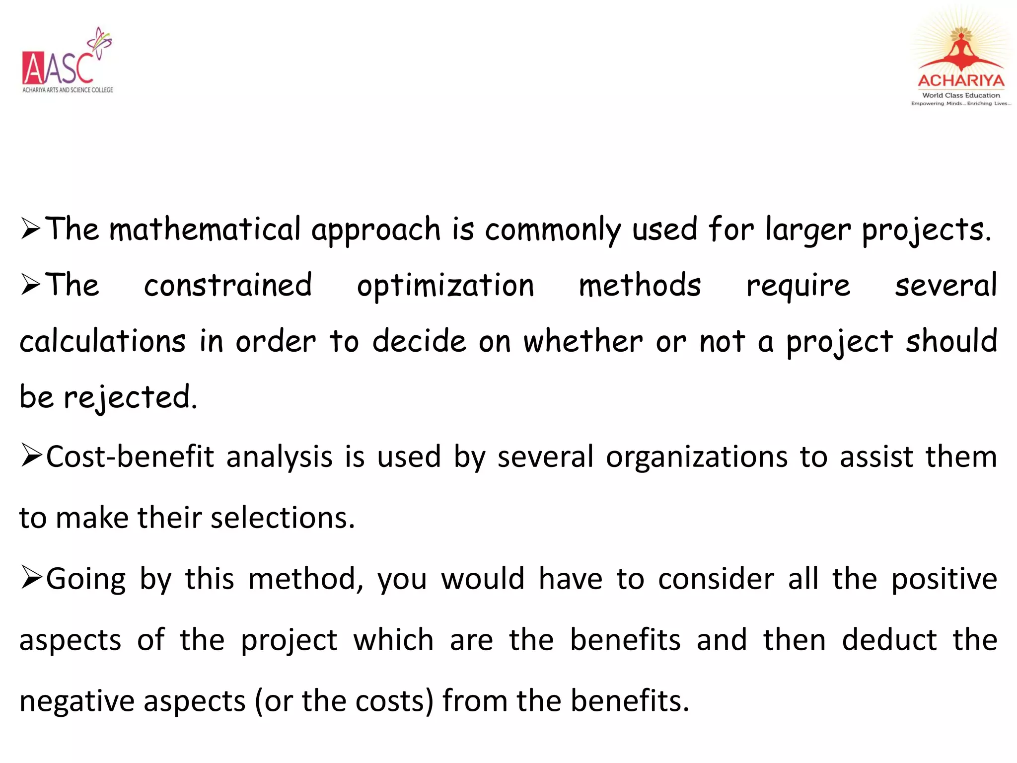 The mathematical approach is commonly used for larger projects.
The constrained optimization methods require several
calculations in order to decide on whether or not a project should
be rejected.
Cost-benefit analysis is used by several organizations to assist them
to make their selections.
Going by this method, you would have to consider all the positive
aspects of the project which are the benefits and then deduct the
negative aspects (or the costs) from the benefits.
 