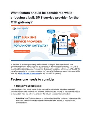 What factors should be considered while
choosing a bulk SMS service provider for the
OTP gateway?
In the world of technology, hacking is too common. Safety for data is paramount. The
government provides many ways and layers to secure the transaction of money. The OTP is
considered the safest gateway if you want to do secure transactions with money. Without OTP,
many frauds related to money are possible. Let’s see what factors one needs to consider while
selecting a bulk SMS service provider for any kind of OTP gateway.
Factors one needs to consider:
● Delivery success rate:
The delivery success rate is critical in bulk SMS for OTP (one-time password) messages
because they are time-sensitive and essential for ensuring the security of a customer's account
or transaction. Here are a few reasons why the delivery success rate is important:
1. Reliability: If OTP messages are not delivered successfully, customers may not be able
to access their accounts or complete their transactions, leading to frustration and
dissatisfaction.
 