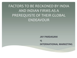 FACTORS TO BE RECKONED BY INDIA
AND INDIAN FIRMS AS A
PREREQUISTE OF THEIR GLOBAL
ENDEAVOUR
JAY PARDASANI
15
INTERNATIONAL MARKETING
 
