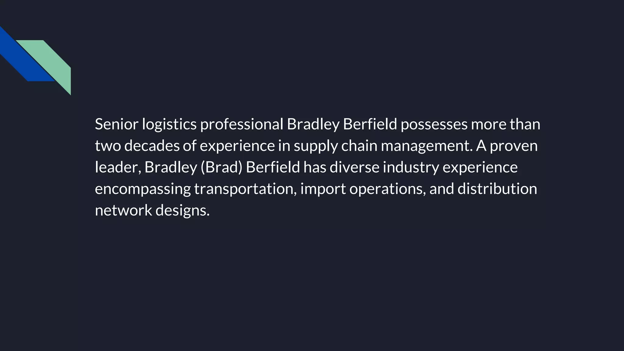 Senior logistics professional Bradley Berfield possesses more than
two decades of experience in supply chain management. A proven
leader, Bradley (Brad) Berfield has diverse industry experience
encompassing transportation, import operations, and distribution
network designs.