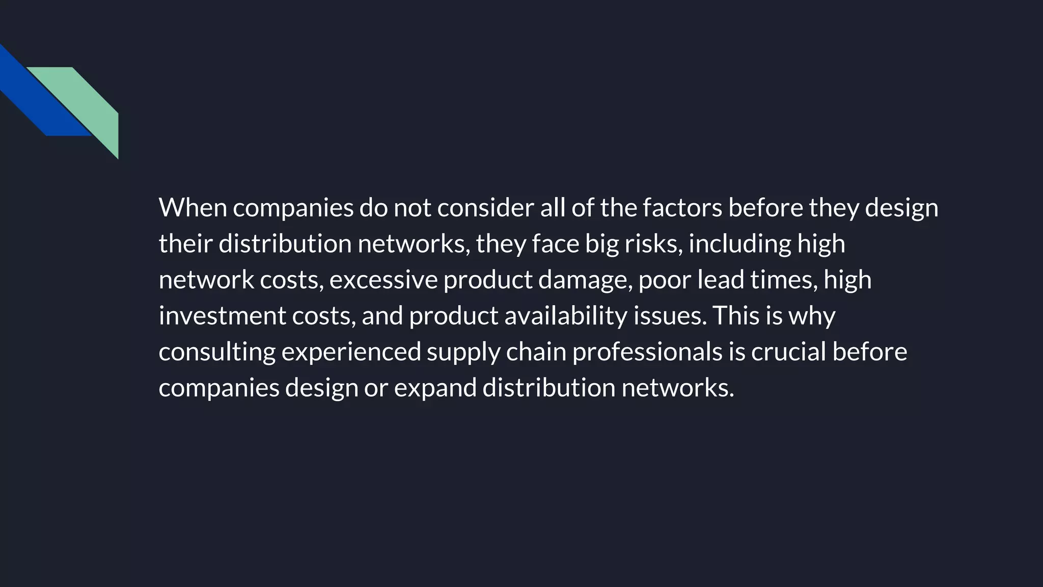When companies do not consider all of the factors before they design
their distribution networks, they face big risks, including high
network costs, excessive product damage, poor lead times, high
investment costs, and product availability issues. This is why
consulting experienced supply chain professionals is crucial before
companies design or expand distribution networks.