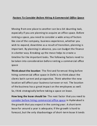 Factors To Consider Before Hiring A Commercial Office Space Moving from one place to another can be a bit daunting task, especially if you are planning to acquire an office space. Before renting a space, you need to consider a wide array of factors like size of the company, business experience, whether you wish to expand, downtime as a result of transition, planning is important. By planning in advance, you can budget the finance in a better way. Breaking up the move helps to create a timeline for the important tasks. The following factors need to be taken into consideration before renting a commercial office space Think about the location- The first and foremost thing before hiring commercial office space in Delhi is to think about the clients both current and prospective. Think whether the new location will affect your business turnover or not. The location of the business has a great impact on the employees as well. So, think strategically before taking a space on lease. 
How long the lease should be- The next factor that you need to consider before hiring commercial office space in Hyderabad is the growth that you expect in the coming year. A short term lease for around a year is adequate; if the growth is hard to forecast, but the only disadvantage of short-term lease it tends  