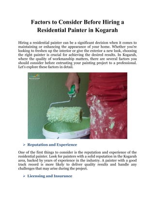 Factors to Consider Before Hiring a
Residential Painter in Kogarah
Hiring a residential painter can be a significant decision when it comes to
maintaining or enhancing the appearance of your home. Whether you're
looking to freshen up the interior or give the exterior a new look, choosing
the right painter is crucial for achieving the desired results. In Kogarah,
where the quality of workmanship matters, there are several factors you
should consider before entrusting your painting project to a professional.
Let's explore these factors in detail.
 Reputation and Experience
One of the first things to consider is the reputation and experience of the
residential painter. Look for painters with a solid reputation in the Kogarah
area, backed by years of experience in the industry. A painter with a good
track record is more likely to deliver quality results and handle any
challenges that may arise during the project.
 Licensing and Insurance
 