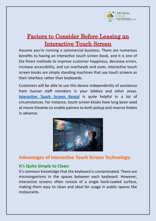 Factors to Consider Before Leasing an
Interactive Touch Screen
Assume you're running a commercial business. There are numerous
benefits to having an interactive touch screen kiosk, and it is one of
the finest methods to improve customer happiness, decrease errors,
increase accessibility, and cut overheads and costs. Interactive touch
screen kiosks are simply standing machines that use touch screens as
their interface rather than keyboards.
Customers will be able to use this device independently of assistance
from human staff members in your lobbies and other areas.
Interactive Touch Screen Rental is quite helpful in a lot of
circumstances. For instance, touch screen kiosks have long been used
at movie theatres to enable patrons to both pickup and reserve tickets
in advance.
Advantages of Interactive Touch Screen Technology:
It's Quite Simple to Clean:
It's common knowledge that the keyboard is contaminated. There are
microorganisms in the spaces between each keyboard. However,
interactive screens often consist of a single hard-coated surface,
making them easy to clean and ideal for usage in public spaces like
restaurants.
 