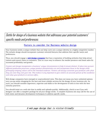 Settle for design of a business website that addresses your potential customers’
specific needs and preferences.
                        Factors to consider for Business website design
Your business needs a unique website that can help curve out a unique identity in a highly competitive market.
The website design should incorporate customer oriented features that address their specific tastes and
preferences.

Thus, you should engage a web design company that has a reputation of building websites that help attract
visitors and convert them to customers. This is a sure way to enhance the market presence and boost sales for
increased profitability and growth.

Custom web design incorporates a business’ unique circumstances to help it remain distinct. It takes into account
different production processes, unique product characteristics etc and incorporates those in the design while
portraying company values well to the intended audience. Visitors will always associate your products with what
they see once they visit your site. This makes it very important to give visitors an accurate picture of the excellence
and value your products or services offer.

Web design companies have emerged at unprecedented rates. This does not mean you have unlimited options
once you go online shopping for the best and most reliable services for the design of your business site. As
such, you should consider experience, expertise and skills in the development of sites in line with the best
industry practices.

You should insist on a web site that is stable and uploads quickly. Additionally, check to see if you web
designer can offer a complete package for all your design needs. A complete business site may call for the use of
both static and dynamic development techniques to address specific needs.




                            A web page design that is visitor-friendly
 