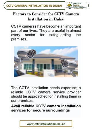 CCTV CAMERA INSTALLATION IN DUBAI
www.cctvinstallationdubai.ae
Factors to Consider for CCTV Camera
Installation in Dubai
CCTV cameras have become an important
part of our lives. They are useful in almost
every sector for safeguarding the
premises.
The CCTV installation needs expertise; a
reliable CCTV camera service provider
should be approached for installing them in
our premises.
Avail reliable CCTV camera installation
services for secure surroundings
 