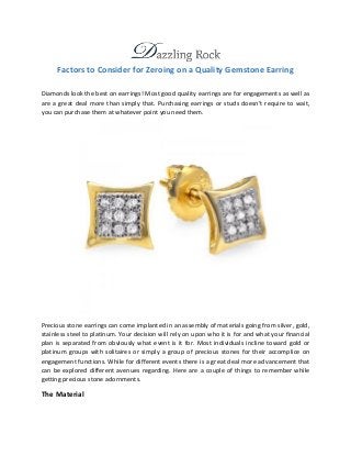 Factors to Consider for Zeroing on a Quality Gemstone Earring 
Diamonds look the best on earrings! Most good quality earrings are for engagements as well as 
are a great deal more than simply that. Purchasing earrings or studs doesn’t require to wait, 
you can purchase them at whatever point you need them. 
Precious stone earrings can come implanted in an assembly of materials going from silver, gold, 
stainless steel to platinum. Your decision will rely on upon who it is for and what your financial 
plan is separated from obviously what event is it for. Most individuals incline toward gold or 
platinum groups with solitaires or simply a group of precious stones for their accomplice on 
engagement functions. While for different events there is a great deal more advancement that 
can be explored different avenues regarding. Here are a couple of things to remember while 
getting precious stone adornments. 
The Material 
 