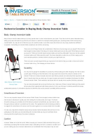 Go to...

Home » How To » Factors to Consider in Buying Body Champ Inversion Table
Tweet

2

1

Share

1

1

Like

2

Factors to Consider in Buying Body Champ Inversion Table
Body champ inversion table
Body champ inversion tables allow you to hang upside down in order to decompress your spine. They have over the years interested many
willing consumers that want to buy them for one reason or another for example relieving back pain, providing stress relief and improving
overall health. You may be one of them but you are unable to make a concrete choice since there are very many models from different
companies. Conducting an inversion table comparison can be time consuming.
There are a lot of things to take into consideration. What kind of price range can you expect? What are the
best budget inversion tables? Do discount inversion tables work and are they safe? What features should
you look for? What are the best rated inversion tables and are they affordable? How much do the powered
inversion tables cost? What about the size?! You have absolutely no where to put it! And maybe you’re
even wondering what an inversion table is and why you might need one.
There are some concrete aspects that you may look at to be able to help you make a choice as to which
inversion table to buy. The following are those factors:

Durability
It is very hard to gauge the durability of a product by merely looking at it while shopping. One has to come
up with ways of finding out this information. One way would be to look at the product’s reviews on the
internet. These are reviews of people who have used these products and write about their experience with
them. It would mean that you make use of a search engine and search for websites that feature the Body
Champ Inversion Table. These websites most times than not usually have a section that has comments.
Body Champ IT8070 Inversion
Therapy Table

You can also ask people who you know that have ever made use of these inversion tables and they would
tell you about their experiences with these products. It is for you the buyer to shield yourself from buying
substandard products. It is therefore important to therefore find out the product’s durability before purchase.

Smoothness of Inversion
This is a very important aspect of the Inversion Table Champ. Some budget inversion tables have
been known to decrease in quality over time making the inversion jerky and rough. This factor
should be among your priorities and to find about a product’s smoothness you may have to read
through previous customer’s comments on the same. The quality brand will not develop problems
as regards the smoothness of inversion and the same applies to an inversion table that is durable.
It is also very important to follow the body champ inversion table instructions that are found in the
packaging so that when you are assembling the inversion table you may do it perfectly hence
ensuring that the smoothness of inversion is attained.

Comfort
Inversion Tables are not all the same. While choosing your inversion table remember that you are
most likely purchasing that inversion table to help in alleviating one form or ailment or another so if
you are making use of an inversion table that is not comfortable then that product may do more

converted by Web2PDFConvert.com

 