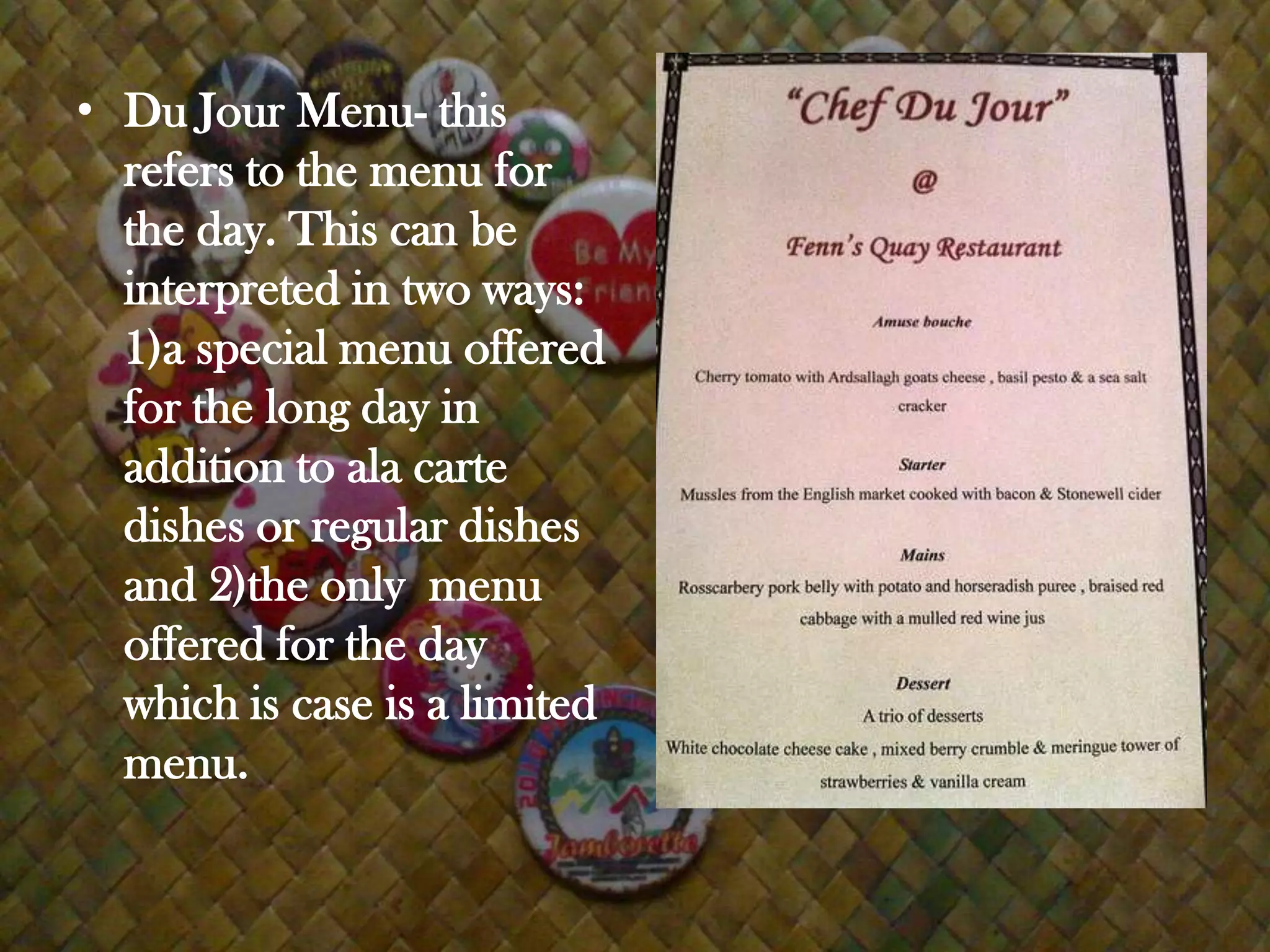 • Du Jour Menu- this
  refers to the menu for
  the day. This can be
  interpreted in two ways:
  1)a special menu offered
  for the long day in
  addition to ala carte
  dishes or regular dishes
  and 2)the only menu
  offered for the day
  which is case is a limited
  menu.
 