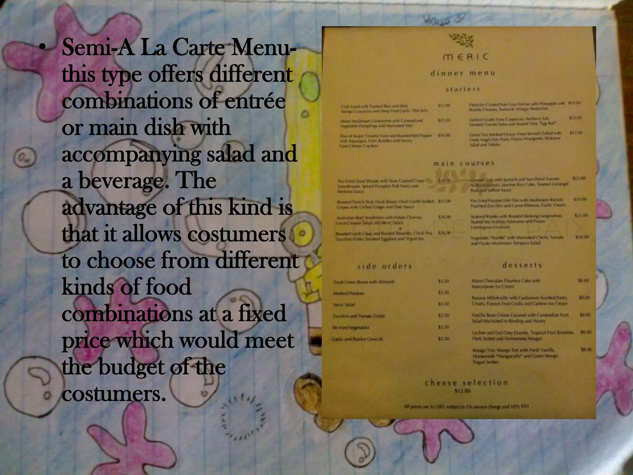 • Semi-A La Carte Menu-
  this type offers different
  combinations of entrée
  or main dish with
  accompanying salad and
  a beverage. The
  advantage of this kind is
  that it allows costumers
  to choose from different
  kinds of food
  combinations at a fixed
  price which would meet
  the budget of the
  costumers.
 