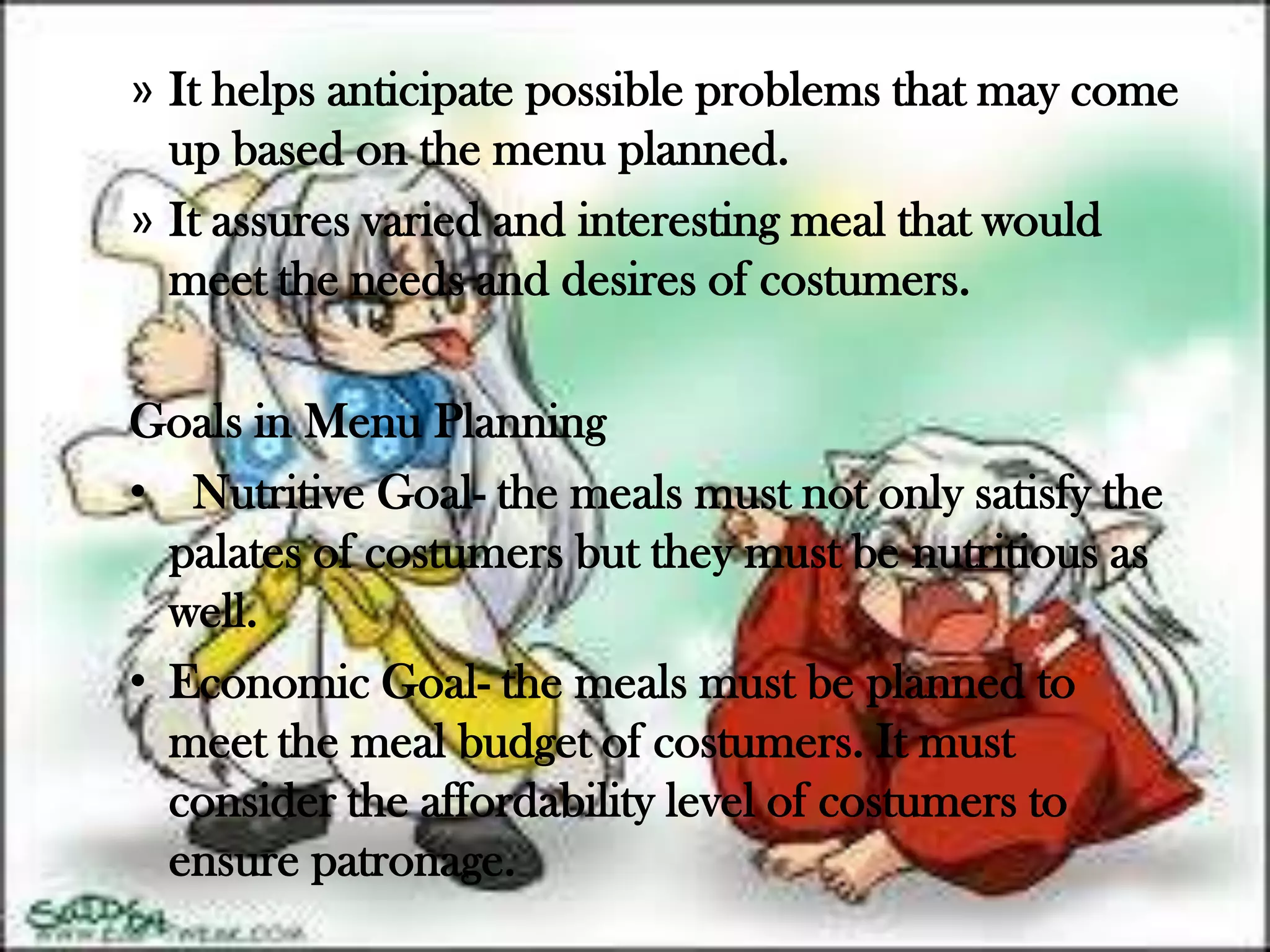 » It helps anticipate possible problems that may come
  up based on the menu planned.
» It assures varied and interesting meal that would
  meet the needs and desires of costumers.

Goals in Menu Planning
• Nutritive Goal- the meals must not only satisfy the
  palates of costumers but they must be nutritious as
  well.
• Economic Goal- the meals must be planned to
  meet the meal budget of costumers. It must
  consider the affordability level of costumers to
  ensure patronage.
 