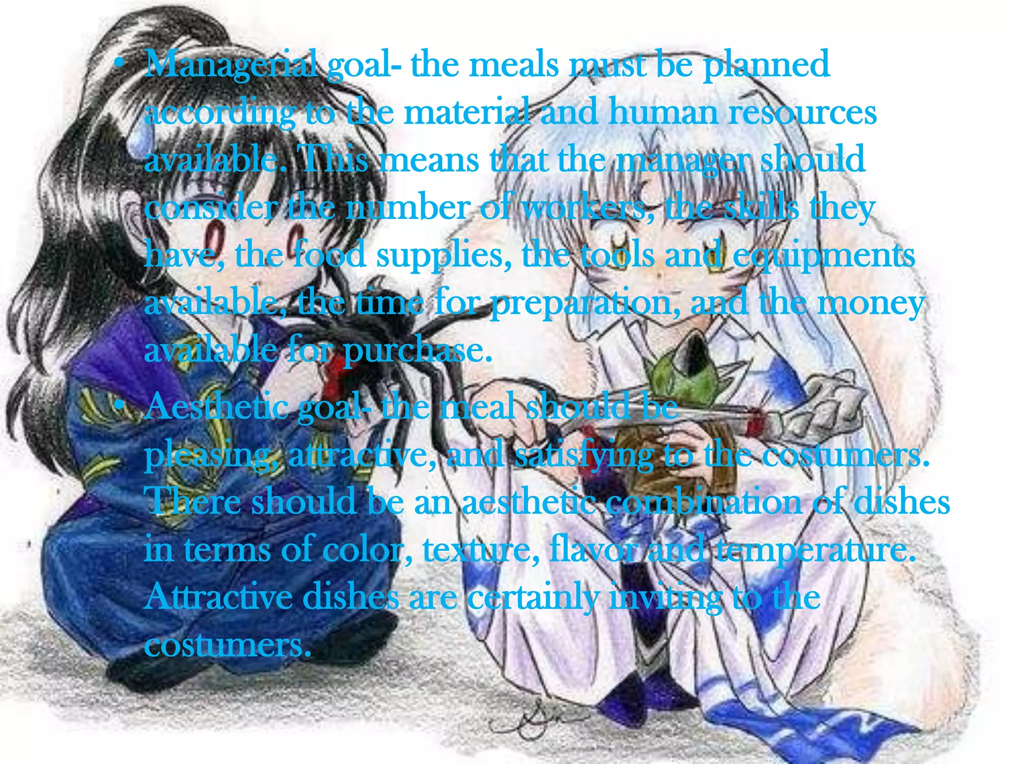 • Managerial goal- the meals must be planned
  according to the material and human resources
  available. This means that the manager should
  consider the number of workers, the skills they
  have, the food supplies, the tools and equipments
  available, the time for preparation, and the money
  available for purchase.
• Aesthetic goal- the meal should be
  pleasing, attractive, and satisfying to the costumers.
  There should be an aesthetic combination of dishes
  in terms of color, texture, flavor and temperature.
  Attractive dishes are certainly inviting to the
  costumers.
 