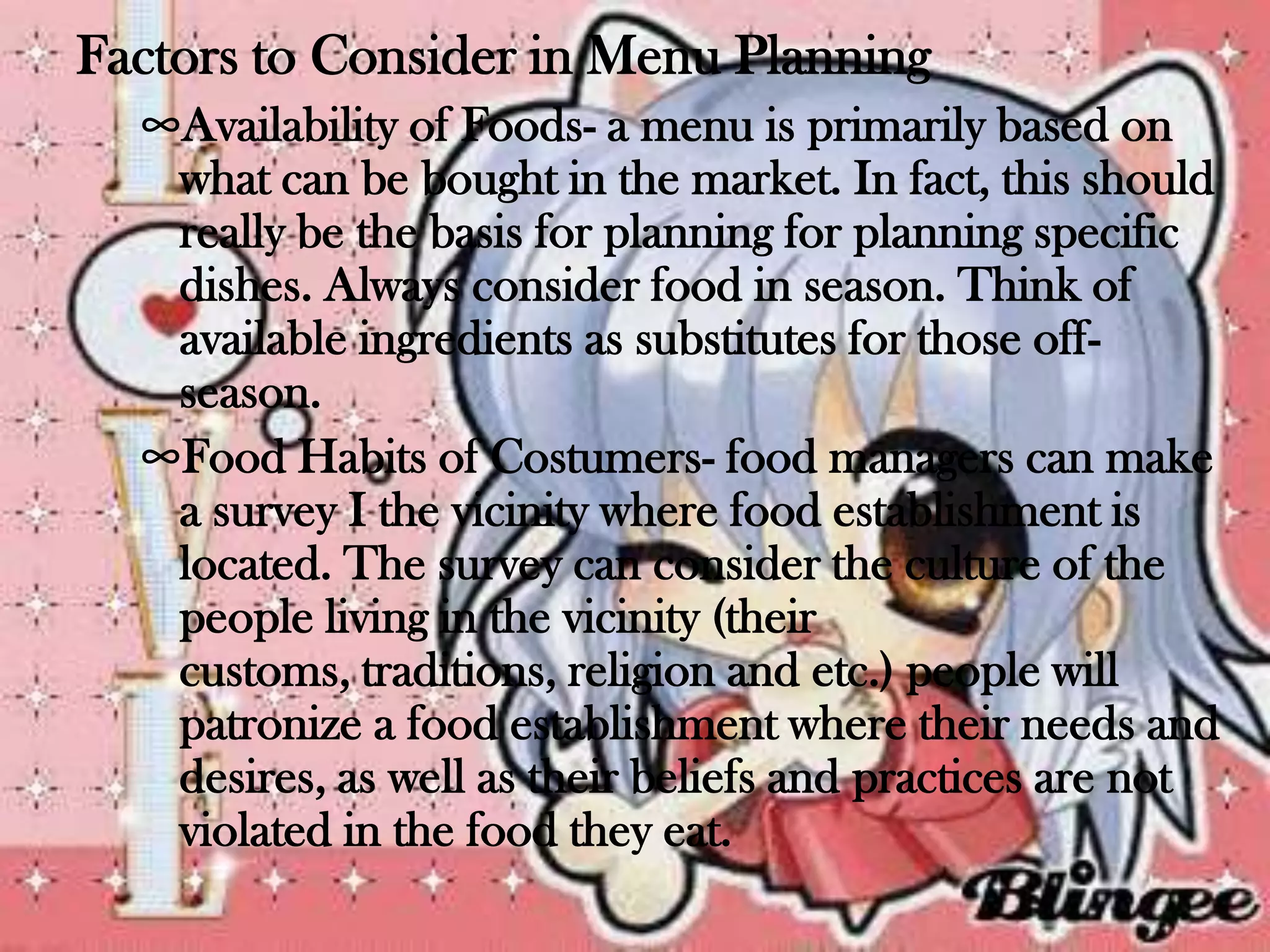 Factors to Consider in Menu Planning
  ∞Availability of Foods- a menu is primarily based on
   what can be bought in the market. In fact, this should
   really be the basis for planning for planning specific
   dishes. Always consider food in season. Think of
   available ingredients as substitutes for those off-
   season.
  ∞Food Habits of Costumers- food managers can make
   a survey I the vicinity where food establishment is
   located. The survey can consider the culture of the
   people living in the vicinity (their
   customs, traditions, religion and etc.) people will
   patronize a food establishment where their needs and
   desires, as well as their beliefs and practices are not
   violated in the food they eat.
 
