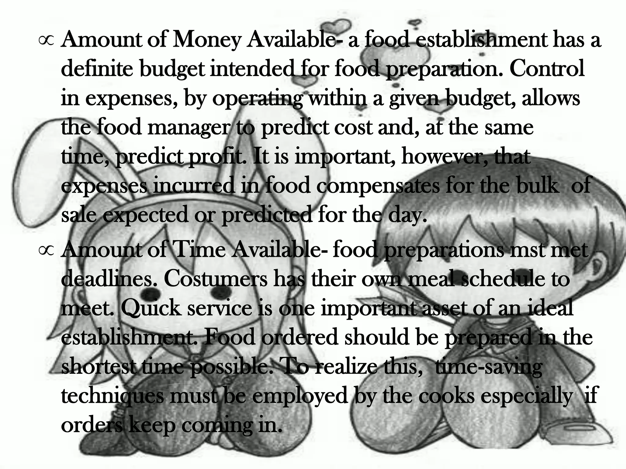 Amount of Money Available- a food establishment has a
definite budget intended for food preparation. Control
in expenses, by operating within a given budget, allows
the food manager to predict cost and, at the same
time, predict profit. It is important, however, that
expenses incurred in food compensates for the bulk of
sale expected or predicted for the day.
Amount of Time Available- food preparations mst met
deadlines. Costumers has their own meal schedule to
meet. Quick service is one important asset of an ideal
establishment. Food ordered should be prepared in the
shortest time possible. To realize this, time-saving
techniques must be employed by the cooks especially if
orders keep coming in.
 