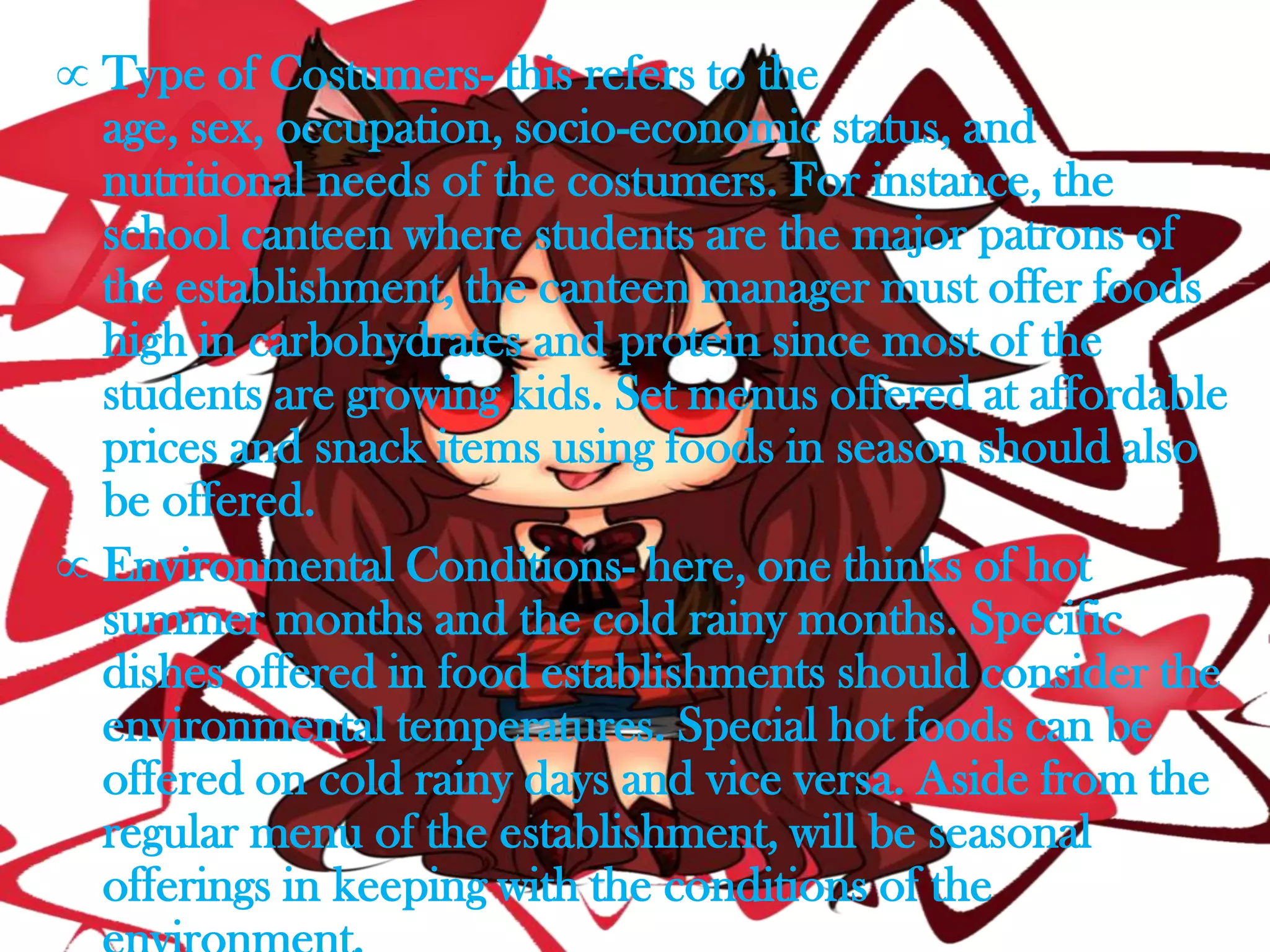 Type of Costumers- this refers to the
age, sex, occupation, socio-economic status, and
nutritional needs of the costumers. For instance, the
school canteen where students are the major patrons of
the establishment, the canteen manager must offer foods
high in carbohydrates and protein since most of the
students are growing kids. Set menus offered at affordable
prices and snack items using foods in season should also
be offered.
Environmental Conditions- here, one thinks of hot
summer months and the cold rainy months. Specific
dishes offered in food establishments should consider the
environmental temperatures. Special hot foods can be
offered on cold rainy days and vice versa. Aside from the
regular menu of the establishment, will be seasonal
offerings in keeping with the conditions of the
 