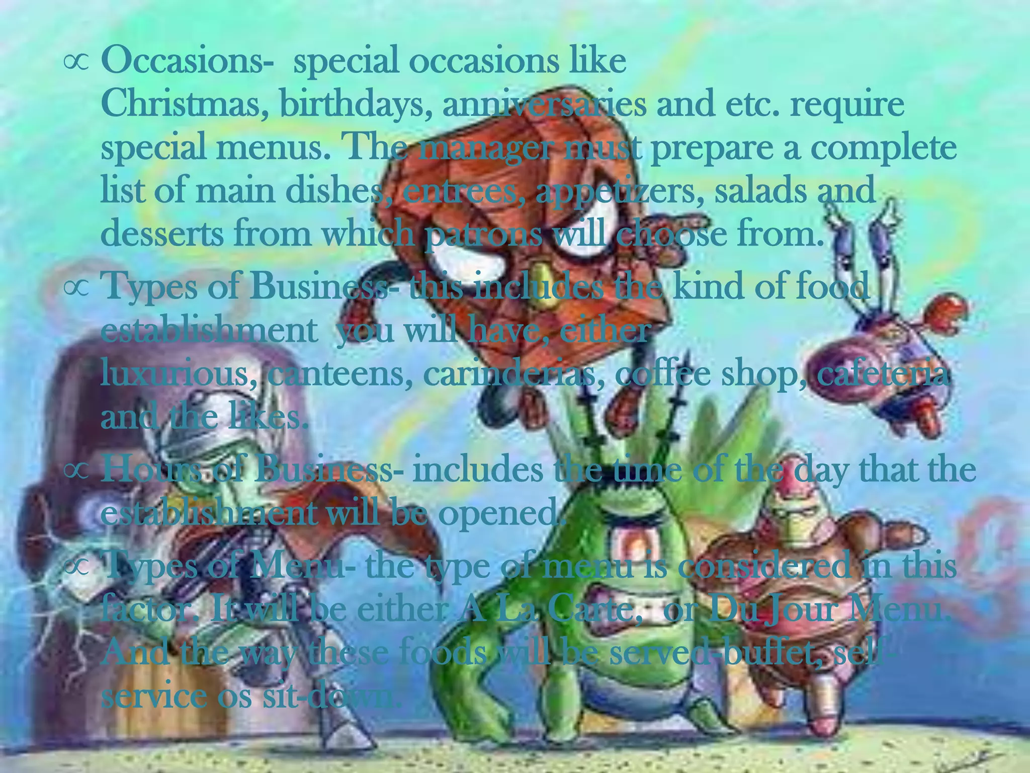 Occasions- special occasions like
Christmas, birthdays, anniversaries and etc. require
special menus. The manager must prepare a complete
list of main dishes, entrees, appetizers, salads and
desserts from which patrons will choose from.
Types of Business- this includes the kind of food
establishment you will have, either
luxurious, canteens, carinderias, coffee shop, cafeteria
and the likes.
Hours of Business- includes the time of the day that the
establishment will be opened.
Types of Menu- the type of menu is considered in this
factor. It will be either A La Carte, or Du Jour Menu.
And the way these foods will be served-buffet, self-
service os sit-down.
 