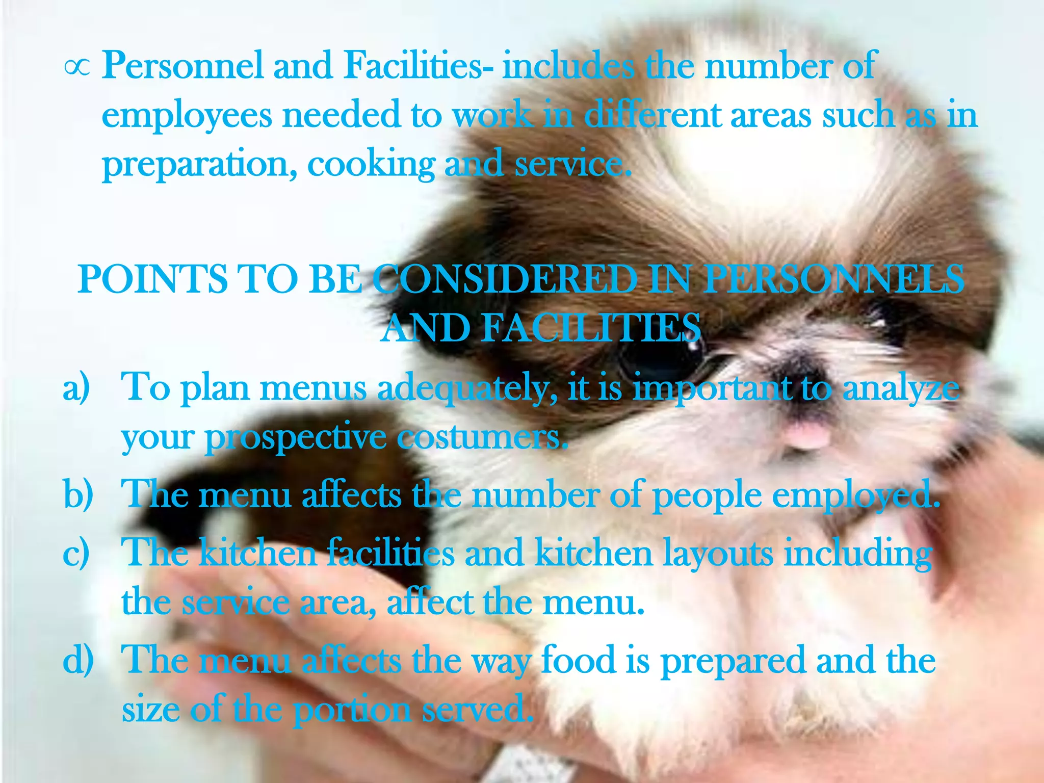 Personnel and Facilities- includes the number of
  employees needed to work in different areas such as in
  preparation, cooking and service.

 POINTS TO BE CONSIDERED IN PERSONNELS
                     AND FACILITIES
a) To plan menus adequately, it is important to analyze
   your prospective costumers.
b) The menu affects the number of people employed.
c) The kitchen facilities and kitchen layouts including
   the service area, affect the menu.
d) The menu affects the way food is prepared and the
   size of the portion served.
 