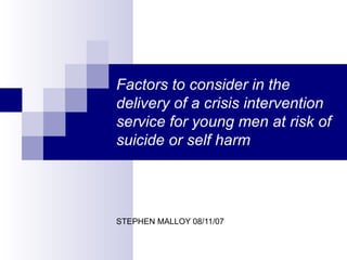 Factors to consider in the delivery of a crisis intervention service for young men at risk of suicide or self harm STEPHEN MALLOY 08/11/07 