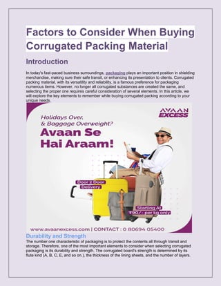 Factors to Consider When Buying
Corrugated Packing Material
Introduction
In today's fast-paced business surroundings, packaging plays an important position in shielding
merchandise, making sure their safe transit, or enhancing its presentation to clients. Corrugated
packing material, with its versatility and reliability, is a famous preference for packaging
numerous items. However, no longer all corrugated substances are created the same, and
selecting the proper one requires careful consideration of several elements. In this article, we
will explore the key elements to remember while buying corrugated packing according to your
unique needs.
Durability and Strength
The number one characteristic of packaging is to protect the contents all through transit and
storage. Therefore, one of the most important elements to consider when selecting corrugated
packaging is its durability and strength. The corrugated board's strength is determined by its
flute kind (A, B, C, E, and so on.), the thickness of the lining sheets, and the number of layers.
 