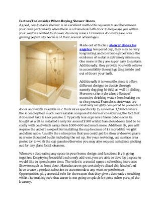 Factors To Consider When Buying Shower Doors 
A good, comfortable shower is an excellent method to rejuvenate and become on 
your own particularly when there is a frameless bath door to help ease you within 
your worries related to shower doorway issues. Frameless doorways are now 
gaining popularity because of their several advantages. 
                                              
                                             Made out of thicker, shower doors los 
                                             angeles, tempered cup, they may be very 
                                             long lasting and corrosion proof since the 
                                             existence of metal is extremely minimum. 
                                             One more is they are super easy to sustain. 
                                             Additionally, they provide you with relieve 
                                             in accessibility through getting inside and 
                                             out of doors your bath. 
                                              
                                             Additionally it is versatile since it offers 
                                             different designs to decide through 
                                             namely dogging, bi‐fold, as well as sliding. 
                                             Moreover, the style takes effects of 
                                             excessive drinking water from leaking on 
                                             to the ground. Frameless doorways are 
                                             relatively weighty compared to presented 
doors and width available in 2 thick sizes specifically ½ as well as 3/8 inch where 
the second option much more salable compared to former considering the fact that 
it does not take less expensive 1. Typically less expensive framed doors can be 
bought as well as installed easily for around $500 whilst frameless doors tend to be 
costly with cost which range from $500‐600 and much more. Additionally, you will 
require the aid of an expert for installing the cup because of its incredible weight 
and dimension. Usually the entire price that you could get for shower doorways are 
near one thousand bucks including the set up. For your servicing, use surface area 
protector to wash the cup panels otherwise you may also request assistance picking 
out for any glass facial cleanser. 
 
Whenever decorating any space in your home, design and functionality is going 
together. Employing beautiful and comfy add‐ons, you are able to develop a space to 
would like to spend some time. The toilet is a crucial space and nothing increases 
Showers such as front door. Manufacturers get certainly realized this kind of and 
have create a product selection to accommodate any want or preference. 
Opportunities play a crucial role for the reason that they give a decorative touching 
while also making sure that water is not going to splash for some other parts of the 
lavatory. 
 
 