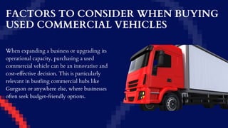 FACTORS TO CONSIDER WHEN BUYING
USED COMMERCIAL VEHICLES
When expanding a business or upgrading its
operational capacity, purchasing a used
commercial vehicle can be an innovative and
cost-effective decision. This is particularly
relevant in bustling commercial hubs like
Gurgaon or anywhere else, where businesses
often seek budget-friendly options.
 