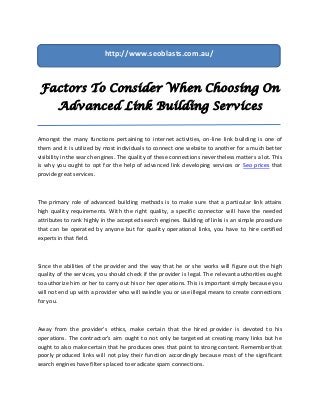 http://www.seoblasts.com.au/



 Factors To Consider When Choosing On
        Advanced Link Building Services

Amongst the many functions pertaining to internet activities, on-line link building is one of
them and it is utilized by most individuals to connect one website to another for a much better
visibility in the search engines. The quality of these connections nevertheless matters a lot. This
is why you ought to opt for the help of advanced link developing services or Seo prices that
provide great services.



The primary role of advanced building methods is to make sure that a particular link attains
high quality requirements. With the right quality, a specific connector will have the needed
attributes to rank highly in the accepted search engines. Building of links is an simple procedure
that can be operated by anyone but for quality operational links, you have to hire certified
experts in that field.



Since the abilities of the provider and the way that he or she works will figure out the high
quality of the services, you should check if the provider is legal. The relevant authorities ought
to authorize him or her to carry out his or her operations. This is important simply because you
will not end up with a provider who will swindle you or use illegal means to create connections
for you.



Away from the provider's ethics, make certain that the hired provider is devoted to his
operations. The contractor's aim ought to not only be targeted at creating many links but he
ought to also make certain that he produces ones that point to strong content. Remember that
poorly produced links will not play their function accordingly because most of the significant
search engines have filters placed to eradicate spam connections.
 