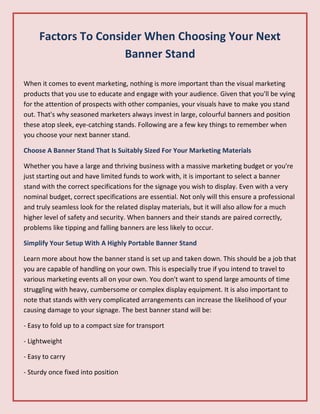 Factors To Consider When Choosing Your Next
Banner Stand
When it comes to event marketing, nothing is more important than the visual marketing
products that you use to educate and engage with your audience. Given that you'll be vying
for the attention of prospects with other companies, your visuals have to make you stand
out. That's why seasoned marketers always invest in large, colourful banners and position
these atop sleek, eye-catching stands. Following are a few key things to remember when
you choose your next banner stand.
Choose A Banner Stand That Is Suitably Sized For Your Marketing Materials
Whether you have a large and thriving business with a massive marketing budget or you're
just starting out and have limited funds to work with, it is important to select a banner
stand with the correct specifications for the signage you wish to display. Even with a very
nominal budget, correct specifications are essential. Not only will this ensure a professional
and truly seamless look for the related display materials, but it will also allow for a much
higher level of safety and security. When banners and their stands are paired correctly,
problems like tipping and falling banners are less likely to occur.
Simplify Your Setup With A Highly Portable Banner Stand
Learn more about how the banner stand is set up and taken down. This should be a job that
you are capable of handling on your own. This is especially true if you intend to travel to
various marketing events all on your own. You don't want to spend large amounts of time
struggling with heavy, cumbersome or complex display equipment. It is also important to
note that stands with very complicated arrangements can increase the likelihood of your
causing damage to your signage. The best banner stand will be:
- Easy to fold up to a compact size for transport
- Lightweight
- Easy to carry
- Sturdy once fixed into position
 