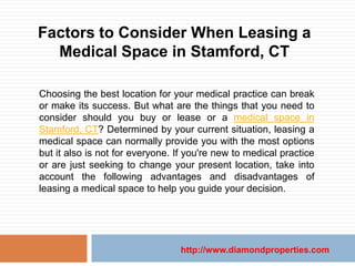 Factors to Consider When Leasing a
  Medical Space in Stamford, CT

Choosing the best location for your medical practice can break
or make its success. But what are the things that you need to
consider should you buy or lease or a medical space in
Stamford, CT? Determined by your current situation, leasing a
medical space can normally provide you with the most options
but it also is not for everyone. If you're new to medical practice
or are just seeking to change your present location, take into
account the following advantages and disadvantages of
leasing a medical space to help you guide your decision.




                                 http://www.diamondproperties.com
 
