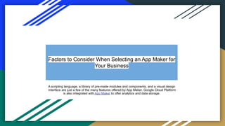 Factors to Consider When Selecting an App Maker for
Your Business
A scripting language, a library of pre-made modules and components, and a visual design
interface are just a few of the many features offered by App Maker. Google Cloud Platform
is also integrated with App Maker to offer analytics and data storage.
 