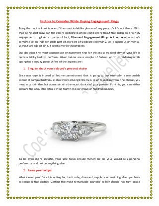 Factors to Consider While Buying Engagement Rings
Tying the nuptial knot is one of the most indelible phases of any person’s life out there. With
that being said, how can the entire wedding bash be complete without the inclusion of a ritzy
engagement ring? As a matter of fact, Diamond Engagement Rings in London now a day’s
comprise of an indispensable part of any sort of wedding ceremony. Be it luxurious or menial,
without a wedding ring, it seems merely incomplete.
But choosing the most appropriate engagement ring for this most awaited day of your life is
quite a tricky task to perform. Given below are a couple of factors worth considering while
opting for a snazzy piece. A few of the aspects are:
1. Enquire about your beloved’s personal choice
Since marriage is indeed a lifetime commitment that is going to last eternally, a reasonable
extent of compatibility must also thrive amongst the two. Prior to making your first choice, you
must ascertain the fact about what is the exact choice of your partner. For this, you can either
enquire the about the whole thing from her peer group or family members.
To be even more specific, your sole focus should merely be on your would-be’s personal
preference and not on anything else.
2. Asses your budget
Whatsoever your fiancé is opting for, be it ruby, diamond, sapphire or anything else, you have
to consider the budget. Getting the most remarkable souvenir to her should not turn into a
 