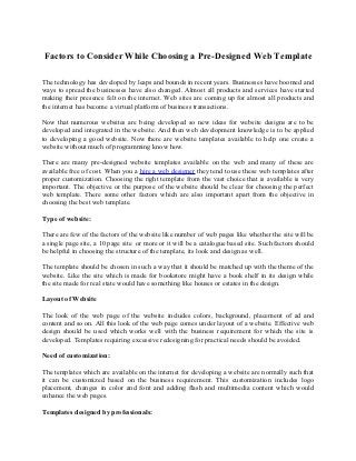 Factors to Consider While Choosing a Pre-Designed Web Template

The technology has developed by leaps and bounds in recent years. Businesses have boomed and
ways to spread the businesses have also changed. Almost all products and services have started
making their presence felt on the internet. Web sites are coming up for almost all products and
the internet has become a virtual platform of business transactions.

Now that numerous websites are being developed so new ideas for website designs are to be
developed and integrated in the website. And then web development knowledge is to be applied
to developing a good website. Now there are website templates available to help one create a
website without much of programming know how.

There are many pre-designed website templates available on the web and many of these are
available free of cost. When you a hire a web designer they tend to use these web templates after
proper customization. Choosing the right template from the vast choice that is available is very
important. The objective or the purpose of the website should be clear for choosing the perfect
web template. There some other factors which are also important apart from the objective in
choosing the best web template.

Type of website:

There are few of the factors of the website like number of web pages like whether the site will be
a single page site, a 10 page site or more or it will be a catalogue based site. Such factors should
be helpful in choosing the structure of the template, its look and design as well.

The template should be chosen in such a way that it should be matched up with the theme of the
website. Like the site which is made for bookstore might have a book shelf in its design while
the site made for real state would have something like houses or estates in the design.

Layout of Website

The look of the web page of the website includes colors, background, placement of ad and
content and so on. All this look of the web page comes under layout of a website. Effective web
design should be used which works well with the business requirement for which the site is
developed. Templates requiring excessive redesigning for practical needs should be avoided.

Need of customization:

The templates which are available on the internet for developing a website are normally such that
it can be customized based on the business requirement. This customization includes logo
placement, changes in color and font and adding flash and multimedia content which would
enhance the web pages.

Templates designed by professionals:
 