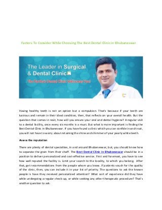 Factors To Consider While Choosing The Best Dental Clinic in Bhubaneswar
Having healthy teeth is not an option but a compulsion. That’s because if your teeth are
lustrous and remain in their ideal condition, then, that reflects on your overall health. But the
question that comes in next, how will you ensure your oral and dental hygiene? A regular visit
to a dental facility, once every six months is a must. But what is more important is finding the
Best Dental Clinic in Bhubaneswar. If you have found a clinic which you can confide in and trust,
you will not have to worry about retaining the shine and shimmer of your pearly white teeth.
Assess the reputation
There are plenty of dental specialties, in and around Bhubaneswar, but, you should know how
to separate the grain from their chaff. The Best Dental Clinic in Bhubaneswar should be in a
position to deliver personalized and cost-effective service. First and foremost, you have to see
how well reputed the facility is. Limit your search to the locality, to which you belong. After
that, get recommendations from the people whom you know. If patients vouch for the quality
of the clinic, then, you can include it in your list of priority. The questions to ask the known
people is have they received personalized attention? What sort of experience did they have
while undergoing a regular check-up, or while seeking any other therapeutic procedure? That’s
another question to ask.
 