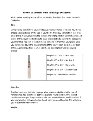 Factors to consider while selecting a cricket bat
When you’re planning to buy cricket equipment, first item that comes to mind Is
Cricket bat.

Size:
While buying a cricket bat you have to give due importance to its size. You should
choose a design based on the size of your body. If you buy a cricket bat that is too
small or big, it will very difficult to control. The wrong size bat will limit power and
stroke of the player.The best way to buy a cricket bat is by leaning the bat against
your front leg. Top part of the bat should come no further than your groin. Once
you have noted down the measurements of the bat, you can get a cheaper deal
online. A general guide as to what size should a adult player use for playing
cricket:

                                             Height 4’11” to 5’2” - Bat Size 5

                                             Height 5’3” to 5’4” – Bat Size 6

                                             Height 5’4” to 5’5” – Harrow Bat

                                             Height 5’6” to 5’9” – Academy Bat

                                             Height 5’9” and above – Full Size




Handles:
Another important factor to consider when buying cricket bats is the type of
handle it has. You can choose between oval and round handles. Oval shaped
handles are stronger. They can absorb the shock created when you hit the ball. If
you hold your bat with your bottom hand, go in for round handles. This will allow
you to put more lift on the ball.

Weight:
 