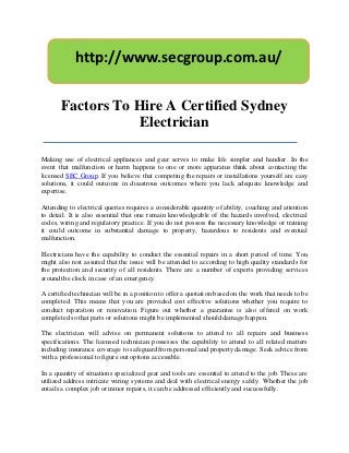 http://www.secgroup.com.au/

       Factors To Hire A Certified Sydney
                   Electrician

Making use of electrical appliances and gear serves to make life simpler and handier. In the
event that malfunction or harm happens to one or more apparatus think about contacting the
licensed SEC Group. If you believe that competing the repairs or installations yourself are easy
solutions, it could outcome in disastrous outcomes where you lack adequate knowledge and
expertise.

Attending to electrical queries requires a considerable quantity of ability, coaching and attention
to detail. It is also essential that one remain knowledgeable of the hazards involved, electrical
codes, wiring and regulatory practice. If you do not possess the necessary knowledge or training
it could outcome in substantial damage to property, hazardous to residents and eventual
malfunction.

Electricians have the capability to conduct the essential repairs in a short period of time. You
might also rest assured that the issue will be attended to according to high quality standards for
the protection and security of all residents. There are a number of experts providing services
around the clock in case of an emergency.

A certified technician will be in a position to offer a quotation based on the work that needs to be
completed. This means that you are provided cost effective solutions whether you require to
conduct reparation or renovation. Figure out whether a guarantee is also offered on work
completed so that parts or solutions might be implemented should damage happen.

The electrician will advise on permanent solutions to attend to all repairs and business
specifications. The licensed technician possesses the capability to attend to all related matters
including insurance coverage to safeguard from personal and property damage. Seek advice from
with a professional to figure out options accessible.

In a quantity of situations specialized gear and tools are essential to attend to the job. These are
utilized address intricate wiring systems and deal with electrical energy safely. Whether the job
entails a complex job or minor repairs, it can be addressed efficiently and successfully.
 