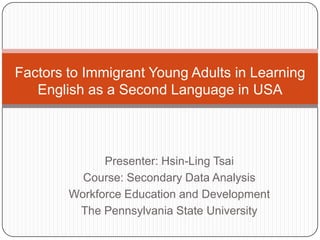 Factors to Immigrant Young Adults in Learning English as a Second Language in USA Presenter: Hsin-Ling Tsai Course: Secondary Data Analysis  Workforce Education and Development The Pennsylvania State University 