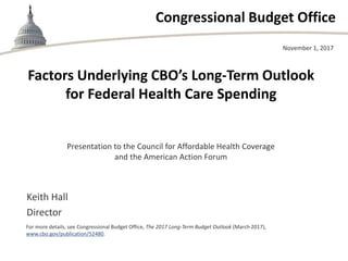 Congressional Budget Office
Presentation to the Council for Affordable Health Coverage
and the American Action Forum
November 1, 2017
Keith Hall
Director
For more details, see Congressional Budget Office, The 2017 Long-Term Budget Outlook (March 2017),
www.cbo.gov/publication/52480.
Factors Underlying CBO’s Long-Term Outlook
for Federal Health Care Spending
 
