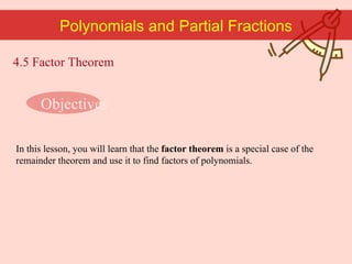 Polynomials and Partial Fractions In this lesson, you will learn that the  factor theorem  is a special case of the remainder theorem and use it to find factors of polynomials. 4.5 Factor Theorem Objectives 