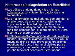 Histeroscopía diagnóstica en Esterilidad Los  pólipos endometriales y los miomas submucosos  constituyen las patologías mas frecuentes. Las  malformaciones mullerianas  comprenden un amplio grupo de anomalías congénitas de importancia en la edad reproductiva. Las variantes que influyen particularmente en la fertilidad comprenden: el útero didelfo, el útero bicorne y el útero septado Evaluación anátomo-funcional del ostium útero-tubario . Durante el examen,el pasaje de Co2 a través de dicho orificio provoca contracciones repetidas del tracto intramural visibles para el obsevador, y que pueden ser utilizadas como prueba funcional del ostium útero-tubario. 