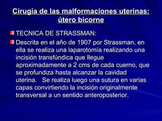 Cirugía de las malformaciones uterinas: útero bicorne TECNICA DE STRASSMAN: Descrita en el año de 1907 por Strassman, en ella se realiza una laparotomía realizando una incisión transfúndica que llegue aproximadamente a 2 cms de cada cuerno, que se profundiza hasta alcanzar la cavidad uterina.   Se realiza luego una sutura en varias capas convirtiendo la incisión originalmente transversal a un sentido anteroposterior.    