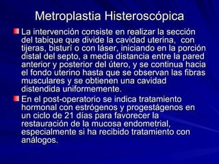 Metroplastia Histeroscópica La intervención consiste en realizar la sección del tabique que divide la cavidad uterina,  con tijeras, bisturí o con láser, iniciando en la porción distal del septo, a media distancia entre la pared anterior y posterior del útero, y se continua hacia el fondo uterino hasta que se observan las fibras musculares y se obtienen una cavidad distendida uniformemente.     En el post-operatorio se indica tratamiento hormonal con estrógenos y progestágenos en un ciclo de 21 días para favorecer la restauración de la mucosa endometrial, especialmente si ha recibido tratamiento con análogos.   