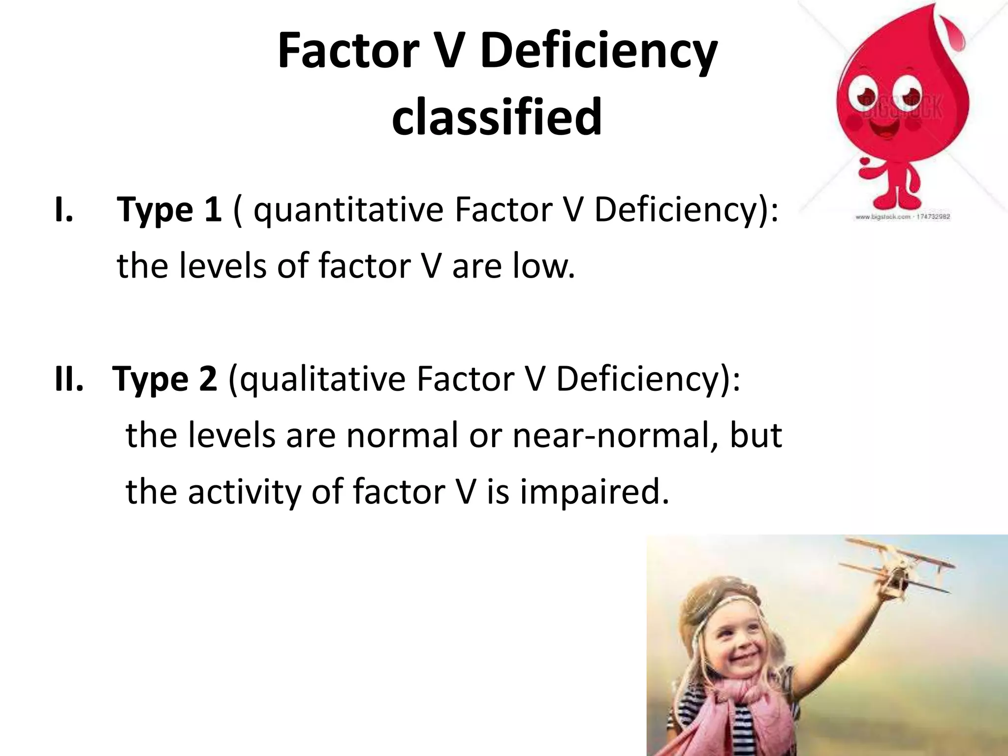 Factor V Deficiency
classified
I. Type 1 ( quantitative Factor V Deficiency):
the levels of factor V are low.
II. Type 2 (qualitative Factor V Deficiency):
the levels are normal or near-normal, but
the activity of factor V is impaired.
 