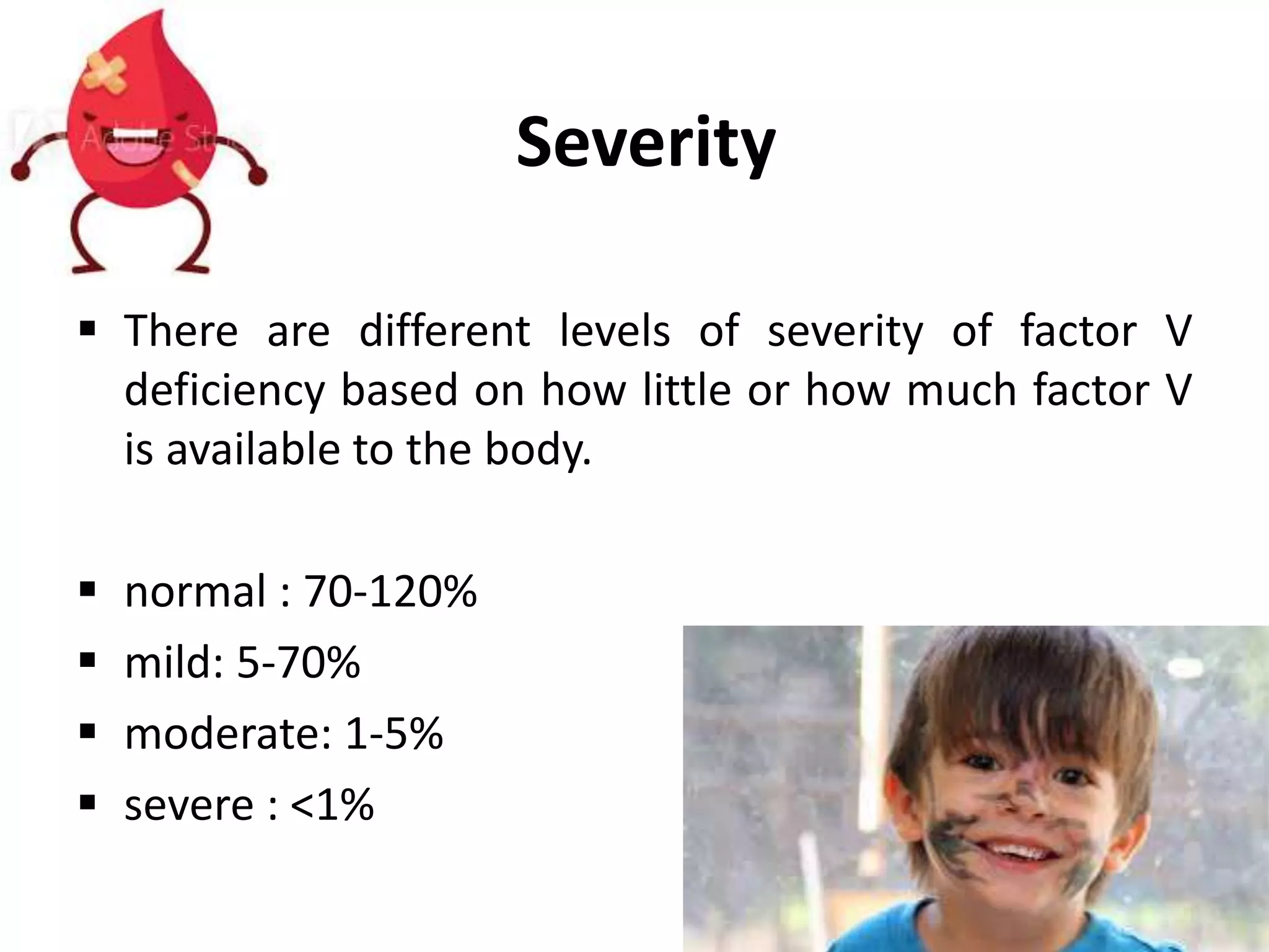 Severity
 There are different levels of severity of factor V
deficiency based on how little or how much factor V
is available to the body.
 normal : 70-120%
 mild: 5-70%
 moderate: 1-5%
 severe : <1%
 